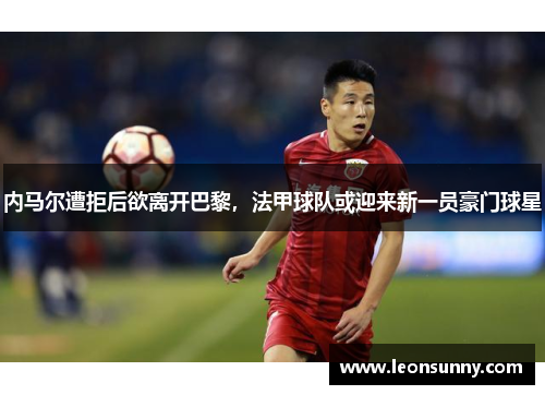 内马尔遭拒后欲离开巴黎，法甲球队或迎来新一员豪门球星