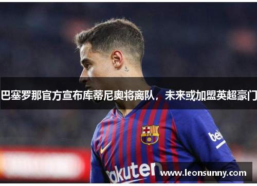 巴塞罗那官方宣布库蒂尼奥将离队，未来或加盟英超豪门